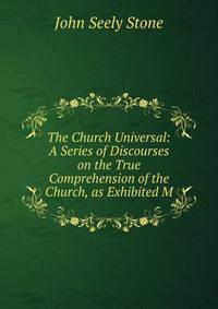 The Church Universal: A Series of Discourses on the True Comprehension of the Church, as Exhibited M