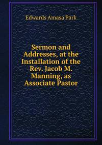 Sermon and Addresses, at the Installation of the Rev. Jacob M. Manning, as Associate Pastor