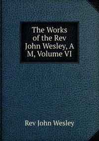 The Works of the Rev John Wesley, A M, Volume VI