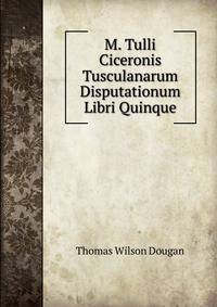 M. Tulli Ciceronis Tusculanarum Disputationum Libri Quinque