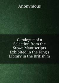 Catalogue of a Selection from the Stowe Manuscripts Exhibited in the King's Library in the British m