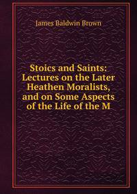 Stoics and Saints: Lectures on the Later Heathen Moralists, and on Some Aspects of the Life of the M
