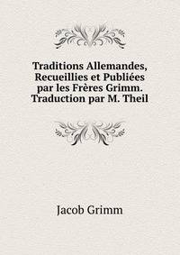 Traditions Allemandes, Recueillies et Publiees par les Freres Grimm. Traduction par M. Theil