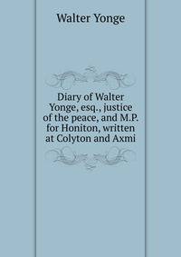 Diary of Walter Yonge, esq., justice of the peace, and M.P. for Honiton, written at Colyton and Axmi