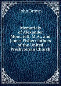 Memorials of Alexander Moncrieff, M.A., and James Fisher: fathers of the United Presbyterian Church