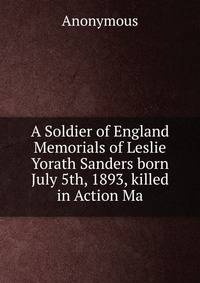 A Soldier of England Memorials of Leslie Yorath Sanders born July 5th, 1893, killed in Action Ma