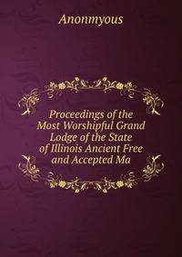 Proceedings of the Most Worshipful Grand Lodge of the State of Illinois Ancient Free and Accepted Ma