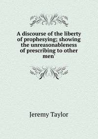 A discourse of the liberty of prophesying; showing the unreasonableness of prescribing to other men'
