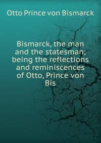 Bismarck, the man and the statesman; being the reflections and reminiscences of Otto, Prince von Bis