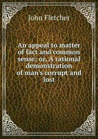 An appeal to matter of fact and common sense; or, A rational demonstration of man's corrupt and lost