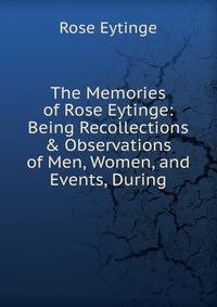 The Memories of Rose Eytinge: Being Recollections &amp; Observations of Men, Women, and Events, During