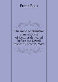 The mind of primitive man, a course of lectures delivered before the Lowell institute, Boston, Mass.