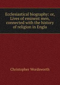 Ecclesiastical biography: or, Lives of eminent men, connected with the history of religion in Engla