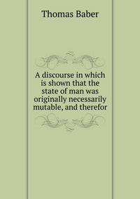 A discourse in which is shown that the state of man was originally necessarily mutable, and therefor