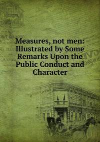 Measures, not men: Illustrated by Some Remarks Upon the Public Conduct and Character