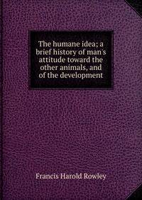 The humane idea; a brief history of man's attitude toward the other animals, and of the development