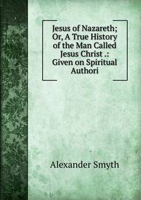 Jesus of Nazareth; Or, A True History of the Man Called Jesus Christ .: Given on Spiritual Authori