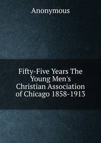 Fifty-Five Years The Young Men's Christian Association of Chicago 1858-1913