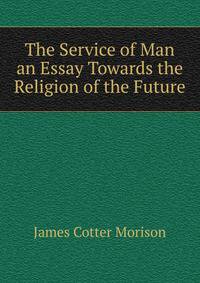 The Service of Man an Essay Towards the Religion of the Future