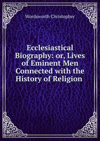 Ecclesiastical Biography: or, Lives of Eminent Men Connected with the History of Religion .