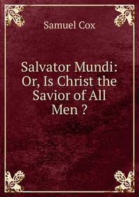 Salvator Mundi: Or, Is Christ the Savior of All Men ?