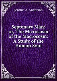 Septenary Man: or, The Microcosm of the Macrocosm: A Study of the Human Soul