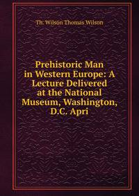 Prehistoric Man in Western Europe: A Lecture Delivered at the National Museum, Washington, D.C. Apri