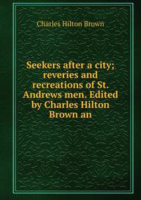 Seekers after a city; reveries and recreations of St. Andrews men. Edited by Charles Hilton Brown an