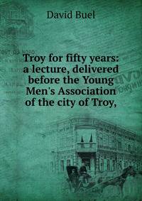 Troy for fifty years: a lecture, delivered before the Young Men's Association of the city of Troy,