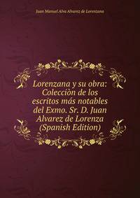 Lorenzana y su obra: Coleccion de los escritos mas notables del Exmo. Sr. D. Juan Alvarez de Lorenza (Spanish Edition)