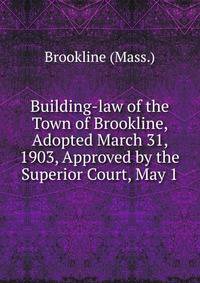 Building-law of the Town of Brookline, Adopted March 31, 1903, Approved by the Superior Court, May 1