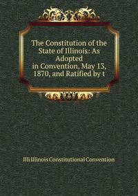 The Constitution of the State of Illinois: As Adopted in Convention, May 13, 1870, and Ratified by t