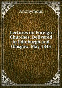 Lectures on Foreign Churches. Delivered in Edinburgh and Glasgow, May 1845