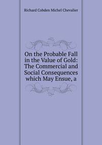 On the Probable Fall in the Value of Gold: The Commercial and Social Consequences which May Ensue, a