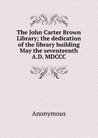 The John Carter Brown Library; the dedication of the library building May the seventeenth A.D. MDCCC