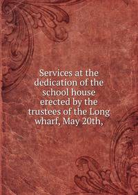 Services at the dedication of the school house erected by the trustees of the Long wharf, May 20th,