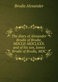 The diary of Alexander Brodie of Brodie, MDCLII-MDCLXXX. and of his son, James Brodie of Brodie, MDC