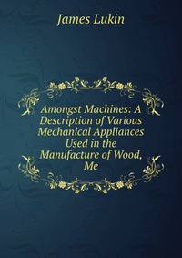 Amongst Machines: A Description of Various Mechanical Appliances Used in the Manufacture of Wood, Me