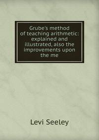 Grube's method of teaching arithmetic: explained and illustrated, also the improvements upon the me
