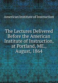 The Lectures Delivered Before the American Institute of Instruction, at Portland, ME., August, 1864