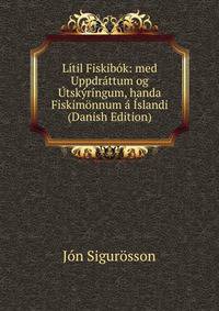 Li­til Fiskibok: med Uppdrattum og Utskyri­ngum, handa Fiskimonnum a Islandi (Danish Edition)