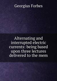 Alternating and interrupted electric currents: being based upon three lectures delivered to the mem