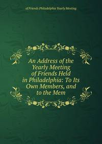 An Address of the Yearly Meeting of Friends Held in Philadelphia: To Its Own Members, and to the Mem