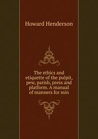 The ethics and etiquette of the pulpit, pew, parish, press and platform. A manual of manners for min