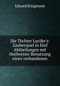 Die T?chter Lucifer's: Zauberspiel in f?nf Abtheilungen mit theilweiser Benutzung eines vorhandenen