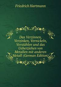 Das Verzinnen, Verzinken, Vernickeln, Verstahlen und das Ueberziehen von Metallen mit anderen Metall (German Edition)