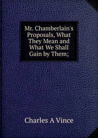 Mr. Chamberlain's Proposals, What They Mean and What We Shall Gain by Them;