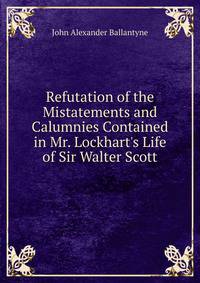 Refutation of the Mistatements and Calumnies Contained in Mr. Lockhart's Life of Sir Walter Scott