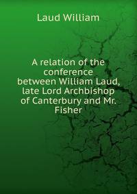 A relation of the conference between William Laud, late Lord Archbishop of Canterbury and Mr. Fisher