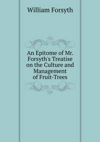 An Epitome of Mr. Forsyth's Treatise on the Culture and Management of Fruit-Trees